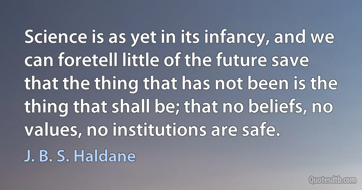 Science is as yet in its infancy, and we can foretell little of the future save that the thing that has not been is the thing that shall be; that no beliefs, no values, no institutions are safe. (J. B. S. Haldane)