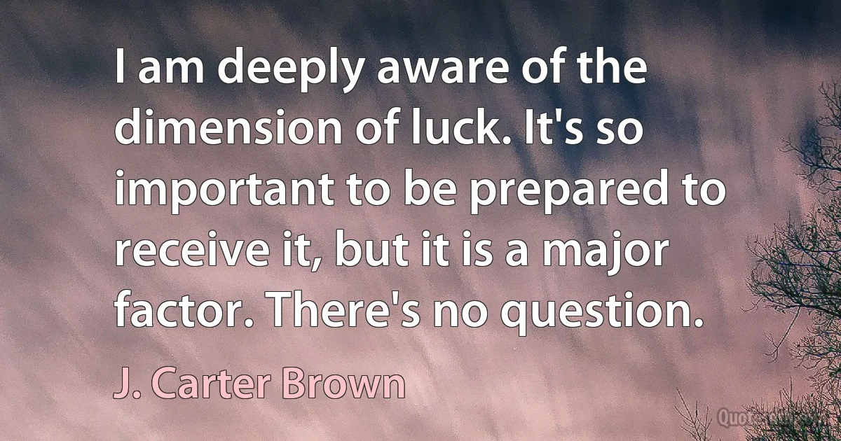 I am deeply aware of the dimension of luck. It's so important to be prepared to receive it, but it is a major factor. There's no question. (J. Carter Brown)