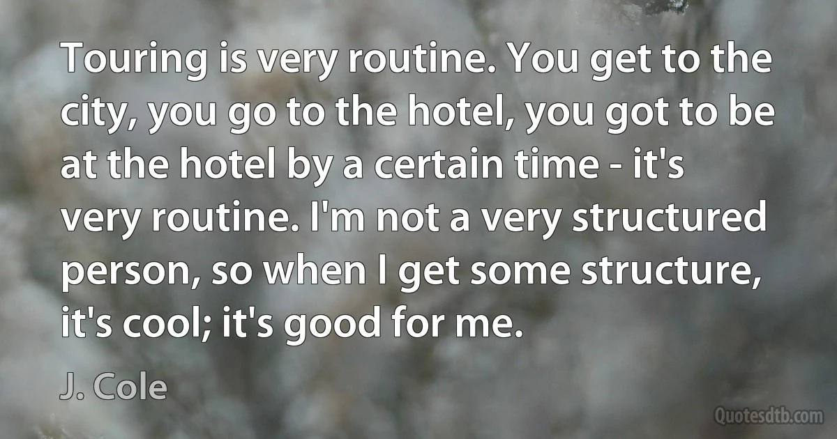 Touring is very routine. You get to the city, you go to the hotel, you got to be at the hotel by a certain time - it's very routine. I'm not a very structured person, so when I get some structure, it's cool; it's good for me. (J. Cole)