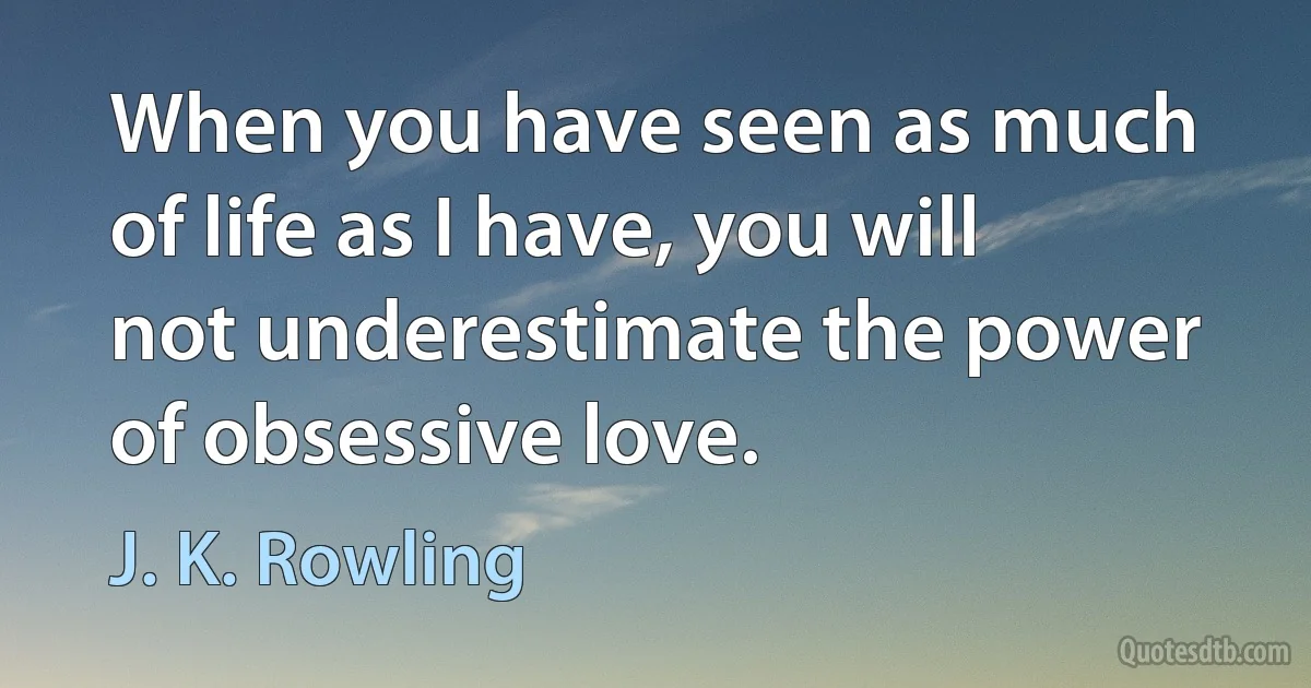 When you have seen as much of life as I have, you will not underestimate the power of obsessive love. (J. K. Rowling)