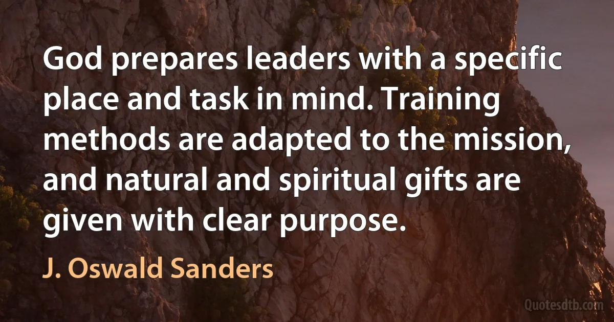 God prepares leaders with a specific place and task in mind. Training methods are adapted to the mission, and natural and spiritual gifts are given with clear purpose. (J. Oswald Sanders)