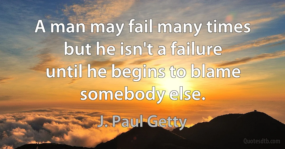 A man may fail many times but he isn't a failure until he begins to blame somebody else. (J. Paul Getty)