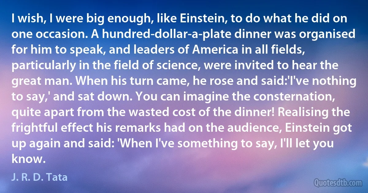 I wish, I were big enough, like Einstein, to do what he did on one occasion. A hundred-dollar-a-plate dinner was organised for him to speak, and leaders of America in all fields, particularly in the field of science, were invited to hear the great man. When his turn came, he rose and said:'I've nothing to say,' and sat down. You can imagine the consternation, quite apart from the wasted cost of the dinner! Realising the frightful effect his remarks had on the audience, Einstein got up again and said: 'When I've something to say, I'll let you know. (J. R. D. Tata)