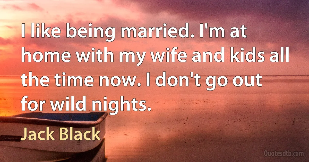 I like being married. I'm at home with my wife and kids all the time now. I don't go out for wild nights. (Jack Black)