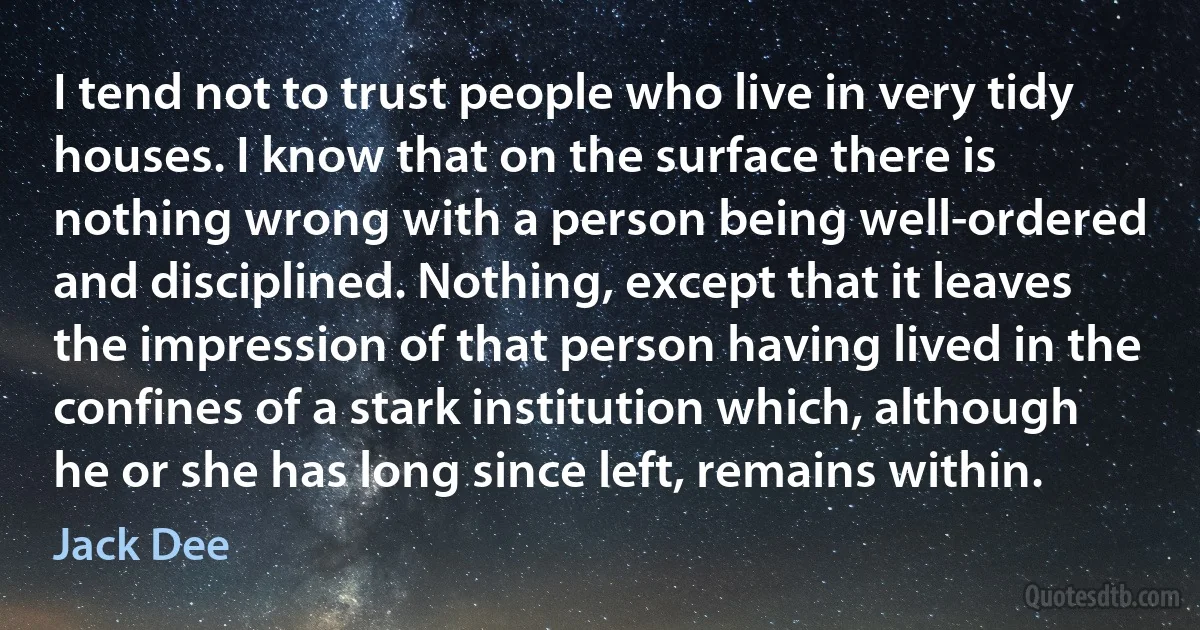 I tend not to trust people who live in very tidy houses. I know that on the surface there is nothing wrong with a person being well-ordered and disciplined. Nothing, except that it leaves the impression of that person having lived in the confines of a stark institution which, although he or she has long since left, remains within. (Jack Dee)