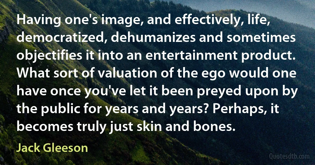 Having one's image, and effectively, life, democratized, dehumanizes and sometimes objectifies it into an entertainment product. What sort of valuation of the ego would one have once you've let it been preyed upon by the public for years and years? Perhaps, it becomes truly just skin and bones. (Jack Gleeson)