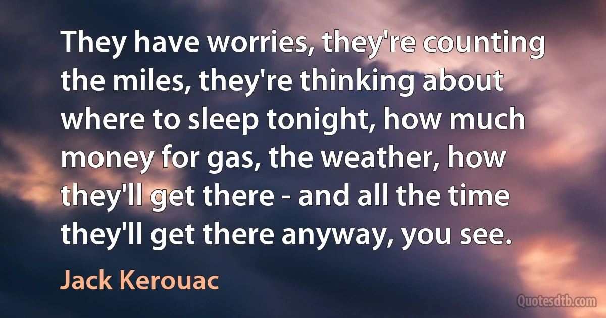 They have worries, they're counting the miles, they're thinking about where to sleep tonight, how much money for gas, the weather, how they'll get there - and all the time they'll get there anyway, you see. (Jack Kerouac)