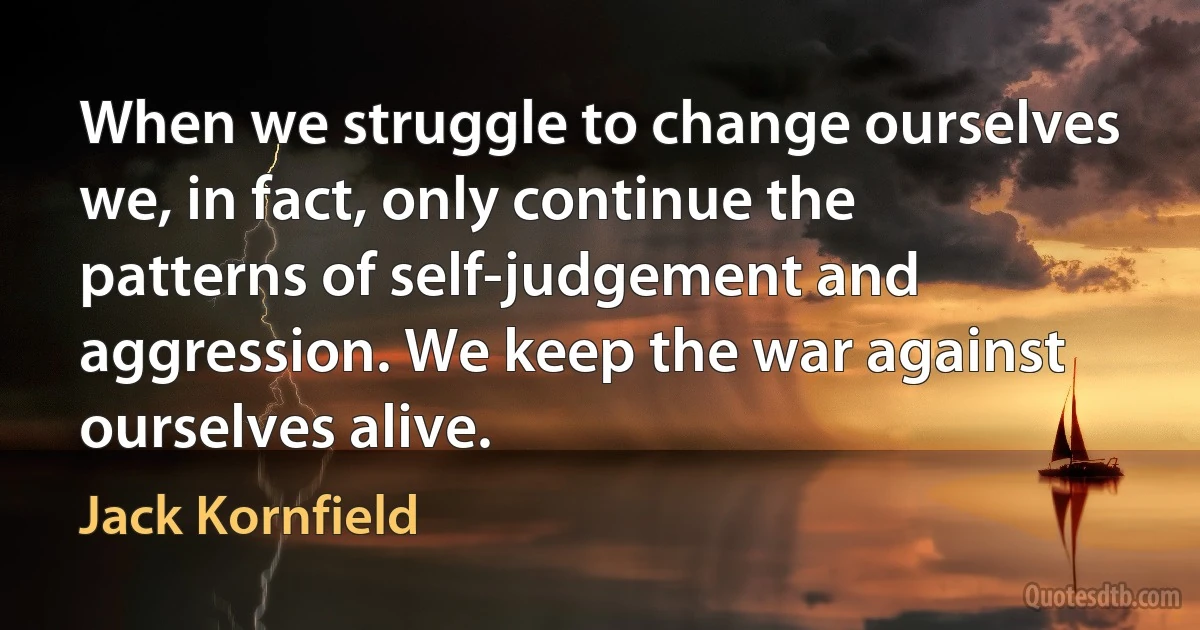 When we struggle to change ourselves we, in fact, only continue the patterns of self-judgement and aggression. We keep the war against ourselves alive. (Jack Kornfield)