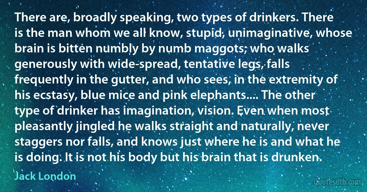 There are, broadly speaking, two types of drinkers. There is the man whom we all know, stupid, unimaginative, whose brain is bitten numbly by numb maggots; who walks generously with wide-spread, tentative legs, falls frequently in the gutter, and who sees, in the extremity of his ecstasy, blue mice and pink elephants.... The other type of drinker has imagination, vision. Even when most pleasantly jingled he walks straight and naturally, never staggers nor falls, and knows just where he is and what he is doing. It is not his body but his brain that is drunken. (Jack London)