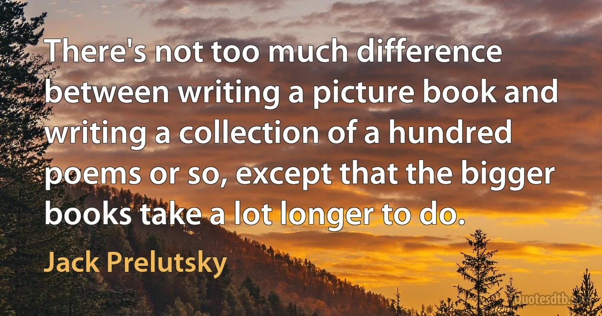 There's not too much difference between writing a picture book and writing a collection of a hundred poems or so, except that the bigger books take a lot longer to do. (Jack Prelutsky)