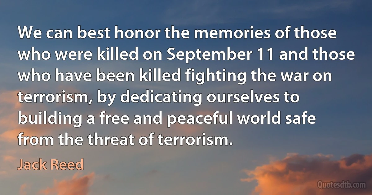 We can best honor the memories of those who were killed on September 11 and those who have been killed fighting the war on terrorism, by dedicating ourselves to building a free and peaceful world safe from the threat of terrorism. (Jack Reed)