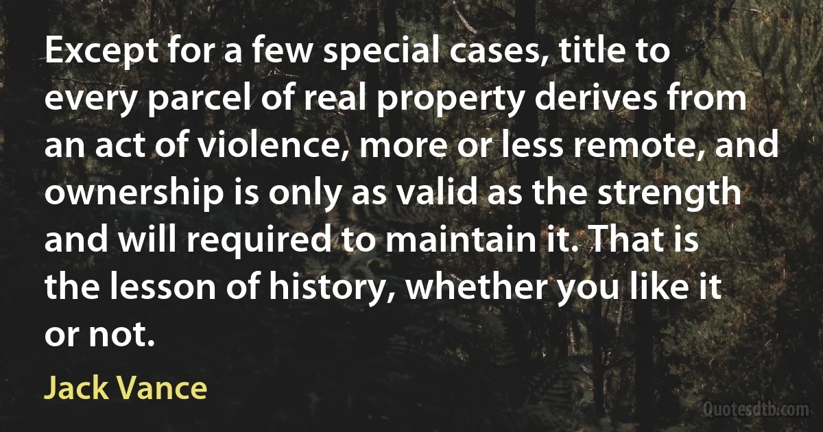 Except for a few special cases, title to every parcel of real property derives from an act of violence, more or less remote, and ownership is only as valid as the strength and will required to maintain it. That is the lesson of history, whether you like it or not. (Jack Vance)