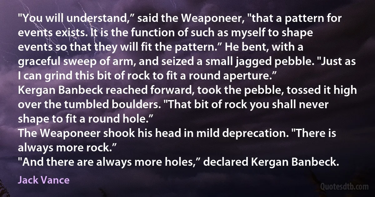 "You will understand,” said the Weaponeer, "that a pattern for events exists. It is the function of such as myself to shape events so that they will fit the pattern.” He bent, with a graceful sweep of arm, and seized a small jagged pebble. "Just as I can grind this bit of rock to fit a round aperture.”
Kergan Banbeck reached forward, took the pebble, tossed it high over the tumbled boulders. "That bit of rock you shall never shape to fit a round hole.”
The Weaponeer shook his head in mild deprecation. "There is always more rock.”
"And there are always more holes,” declared Kergan Banbeck. (Jack Vance)