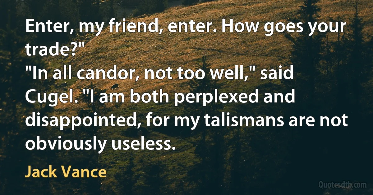 Enter, my friend, enter. How goes your trade?"
"In all candor, not too well," said Cugel. "I am both perplexed and disappointed, for my talismans are not obviously useless. (Jack Vance)