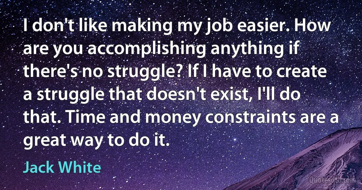 I don't like making my job easier. How are you accomplishing anything if there's no struggle? If I have to create a struggle that doesn't exist, I'll do that. Time and money constraints are a great way to do it. (Jack White)