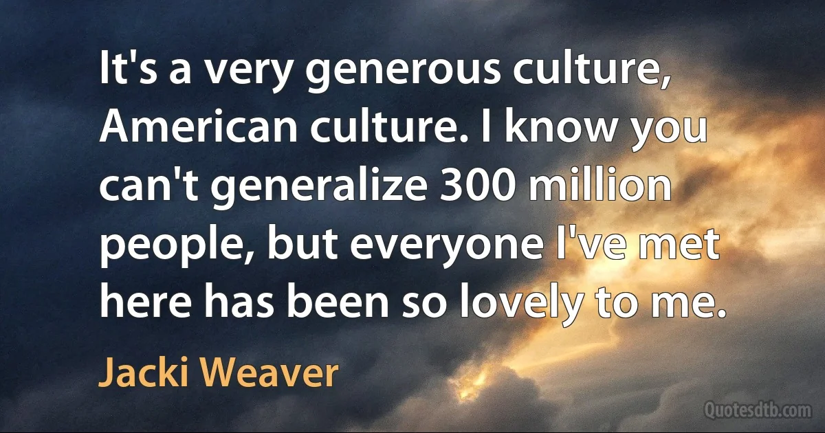 It's a very generous culture, American culture. I know you can't generalize 300 million people, but everyone I've met here has been so lovely to me. (Jacki Weaver)