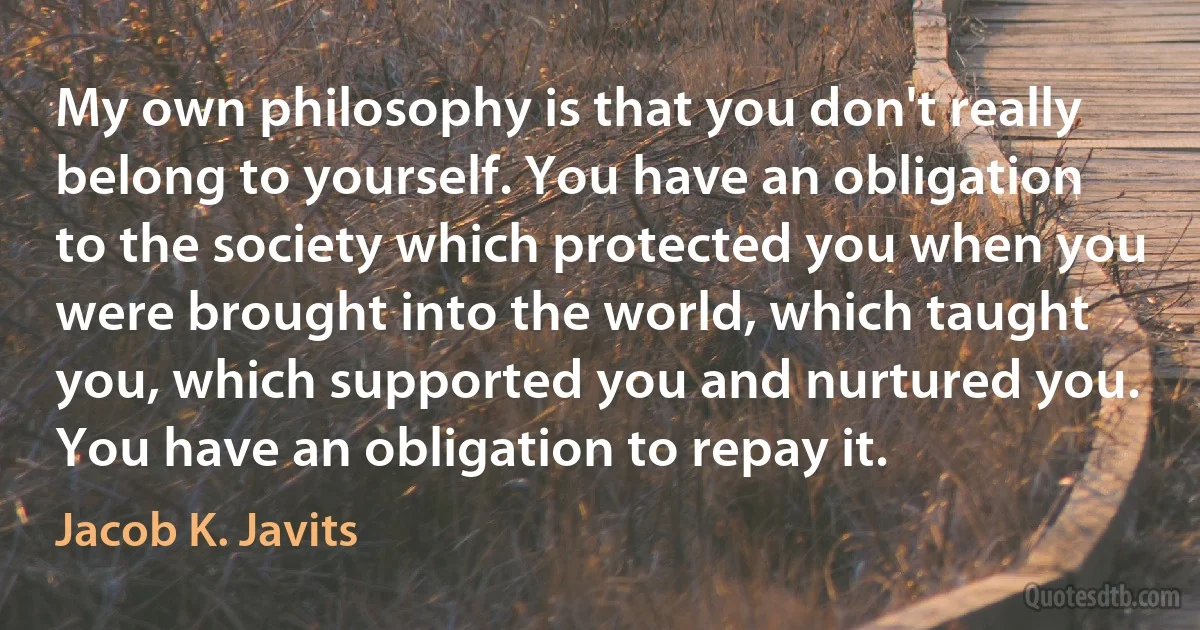 My own philosophy is that you don't really belong to yourself. You have an obligation to the society which protected you when you were brought into the world, which taught you, which supported you and nurtured you. You have an obligation to repay it. (Jacob K. Javits)