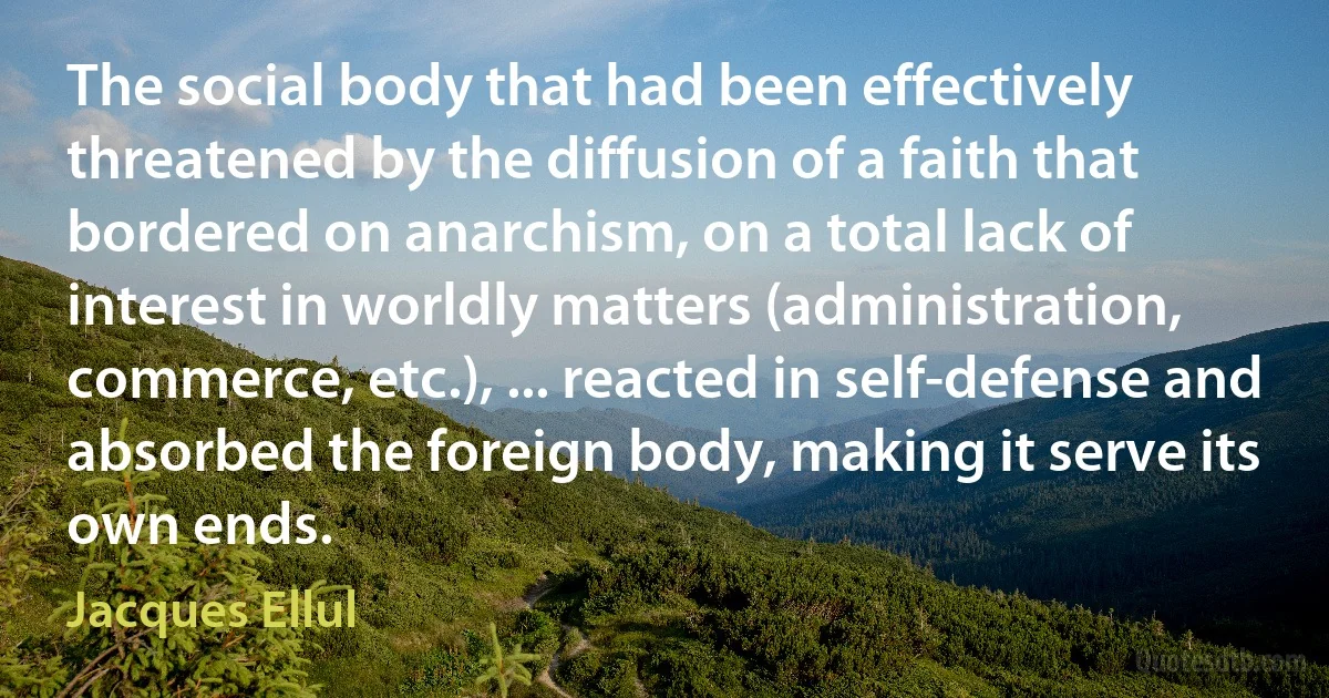 The social body that had been effectively threatened by the diffusion of a faith that bordered on anarchism, on a total lack of interest in worldly matters (administration, commerce, etc.), ... reacted in self-defense and absorbed the foreign body, making it serve its own ends. (Jacques Ellul)