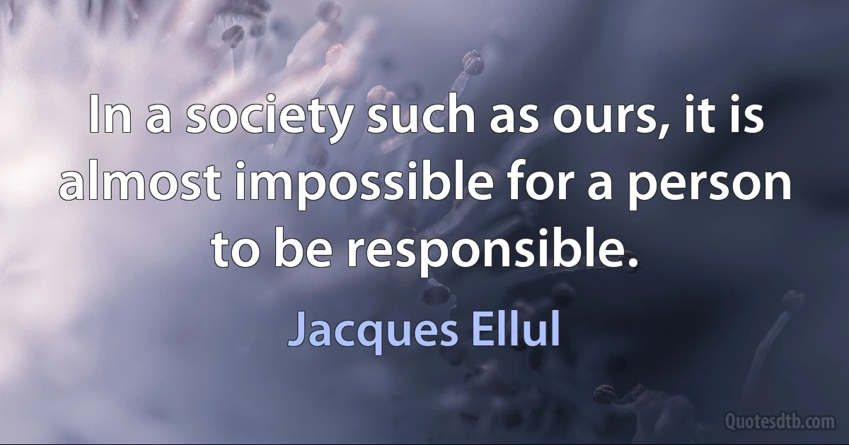 In a society such as ours, it is almost impossible for a person to be responsible. (Jacques Ellul)