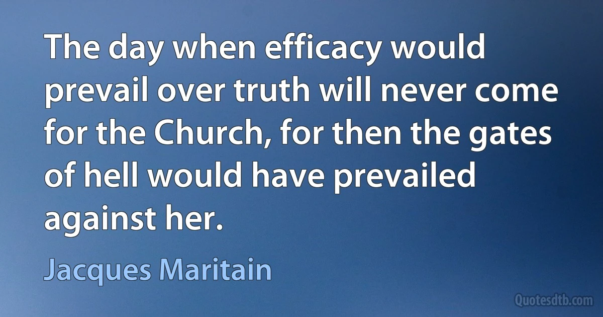 The day when efficacy would prevail over truth will never come for the Church, for then the gates of hell would have prevailed against her. (Jacques Maritain)