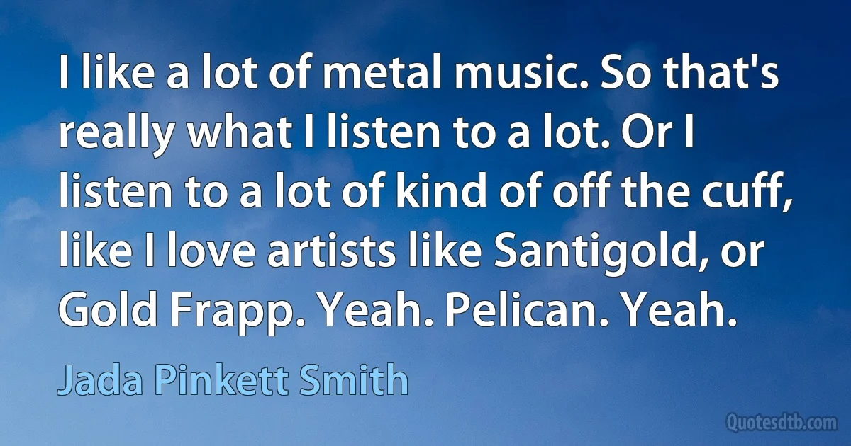 I like a lot of metal music. So that's really what I listen to a lot. Or I listen to a lot of kind of off the cuff, like I love artists like Santigold, or Gold Frapp. Yeah. Pelican. Yeah. (Jada Pinkett Smith)