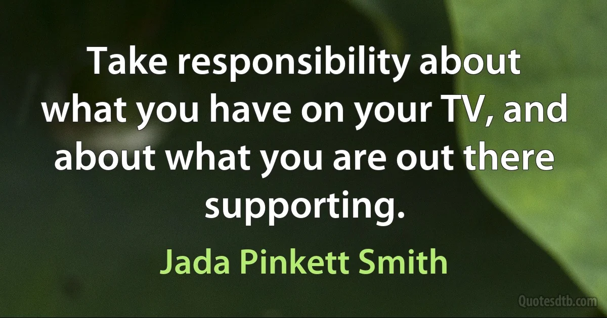 Take responsibility about what you have on your TV, and about what you are out there supporting. (Jada Pinkett Smith)