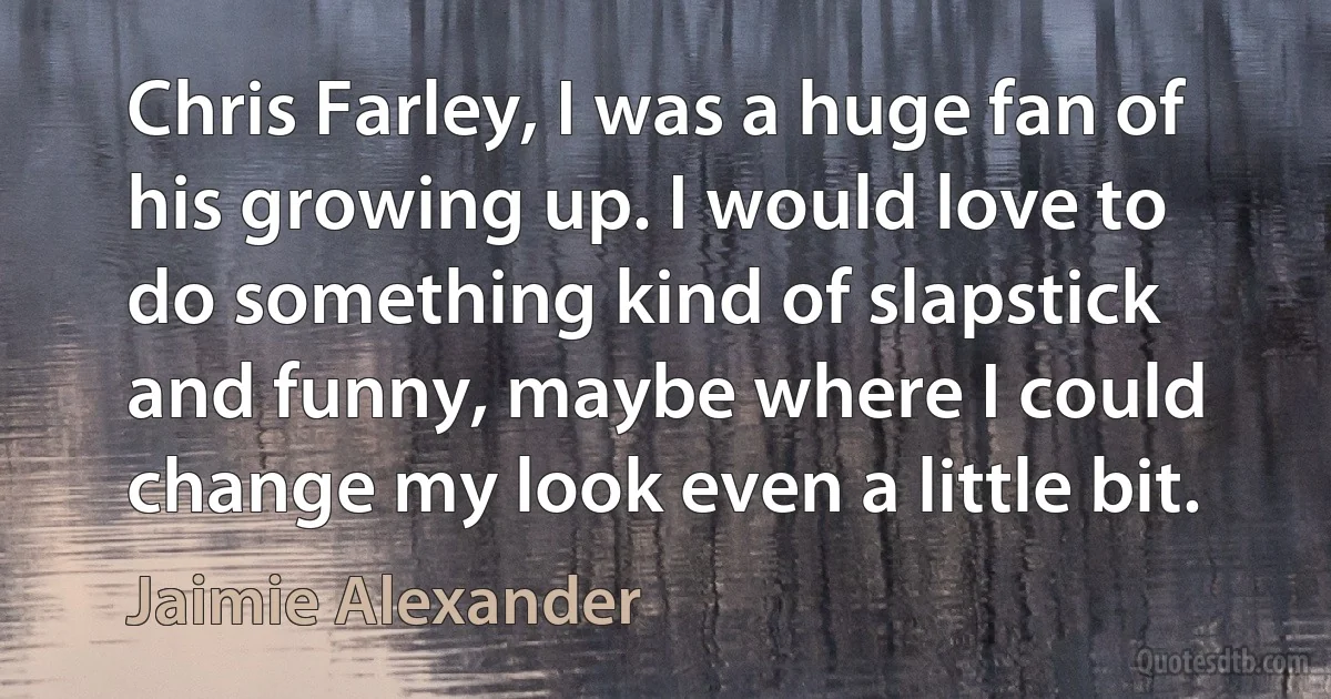 Chris Farley, I was a huge fan of his growing up. I would love to do something kind of slapstick and funny, maybe where I could change my look even a little bit. (Jaimie Alexander)