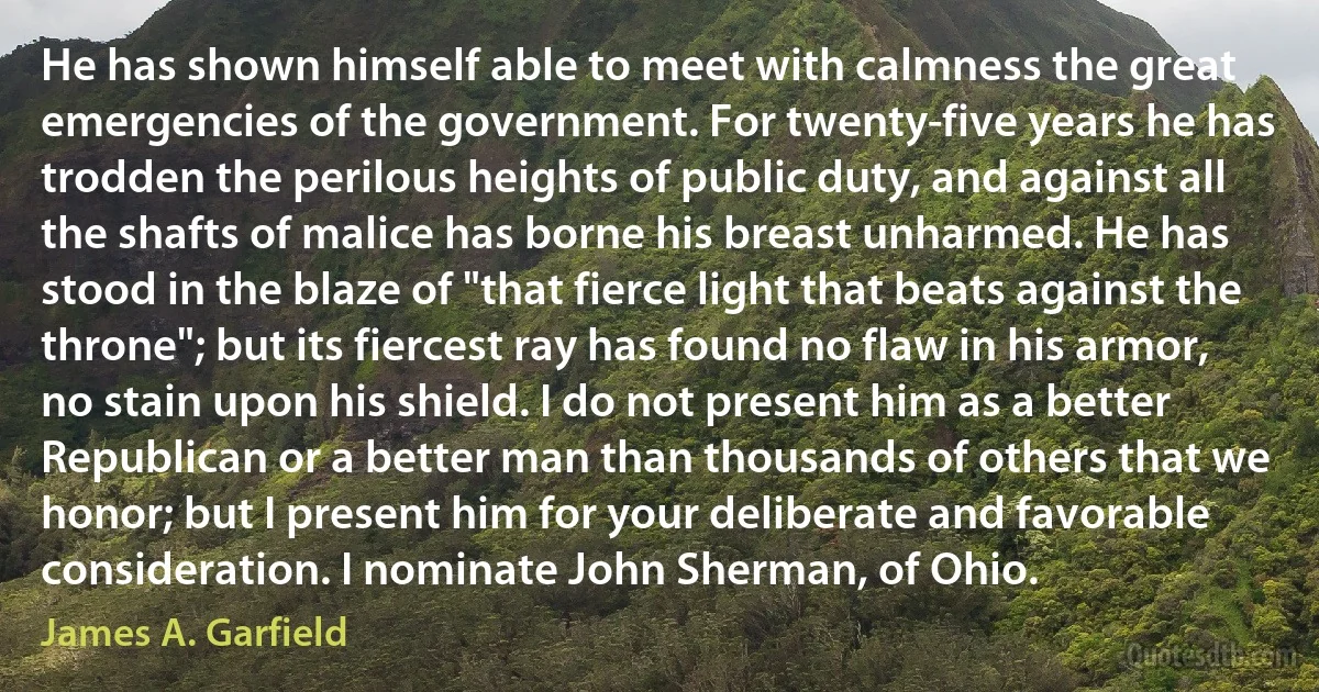 He has shown himself able to meet with calmness the great emergencies of the government. For twenty-five years he has trodden the perilous heights of public duty, and against all the shafts of malice has borne his breast unharmed. He has stood in the blaze of "that fierce light that beats against the throne"; but its fiercest ray has found no flaw in his armor, no stain upon his shield. I do not present him as a better Republican or a better man than thousands of others that we honor; but I present him for your deliberate and favorable consideration. I nominate John Sherman, of Ohio. (James A. Garfield)