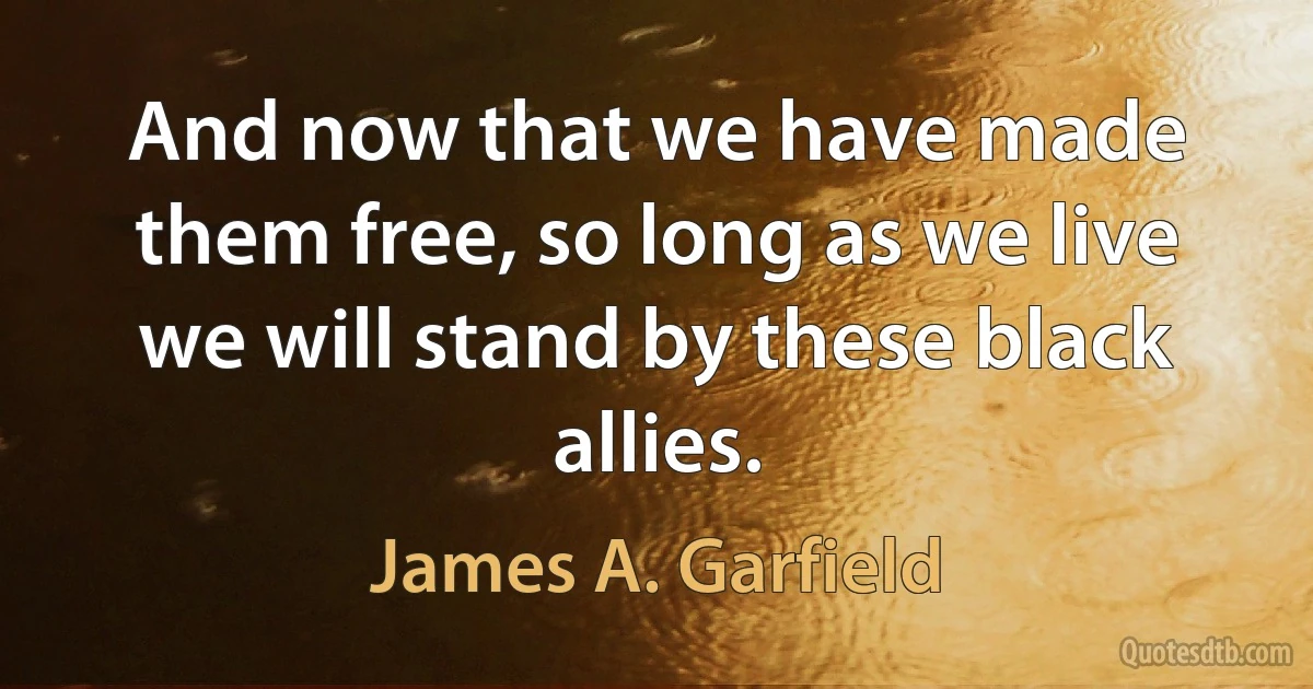 And now that we have made them free, so long as we live we will stand by these black allies. (James A. Garfield)