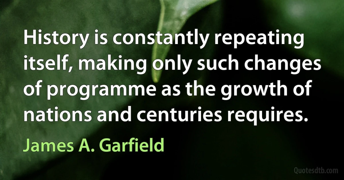 History is constantly repeating itself, making only such changes of programme as the growth of nations and centuries requires. (James A. Garfield)