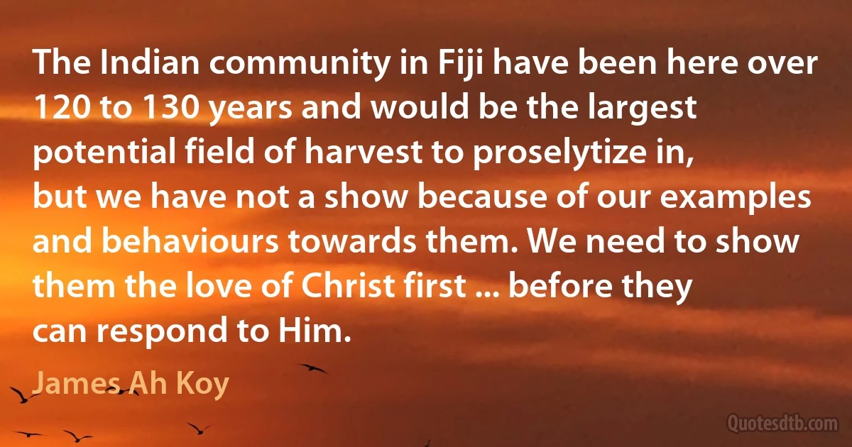 The Indian community in Fiji have been here over 120 to 130 years and would be the largest potential field of harvest to proselytize in, but we have not a show because of our examples and behaviours towards them. We need to show them the love of Christ first ... before they can respond to Him. (James Ah Koy)