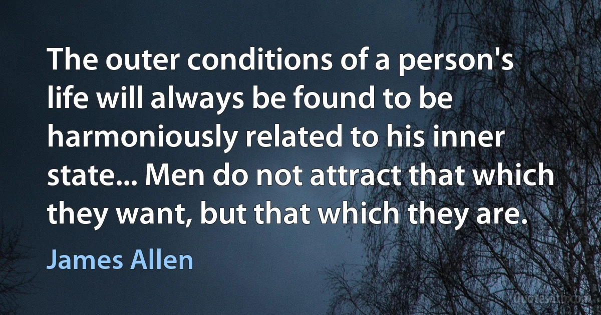 The outer conditions of a person's life will always be found to be harmoniously related to his inner state... Men do not attract that which they want, but that which they are. (James Allen)