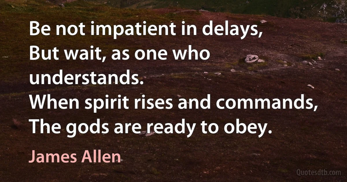 Be not impatient in delays,
But wait, as one who understands.
When spirit rises and commands,
The gods are ready to obey. (James Allen)