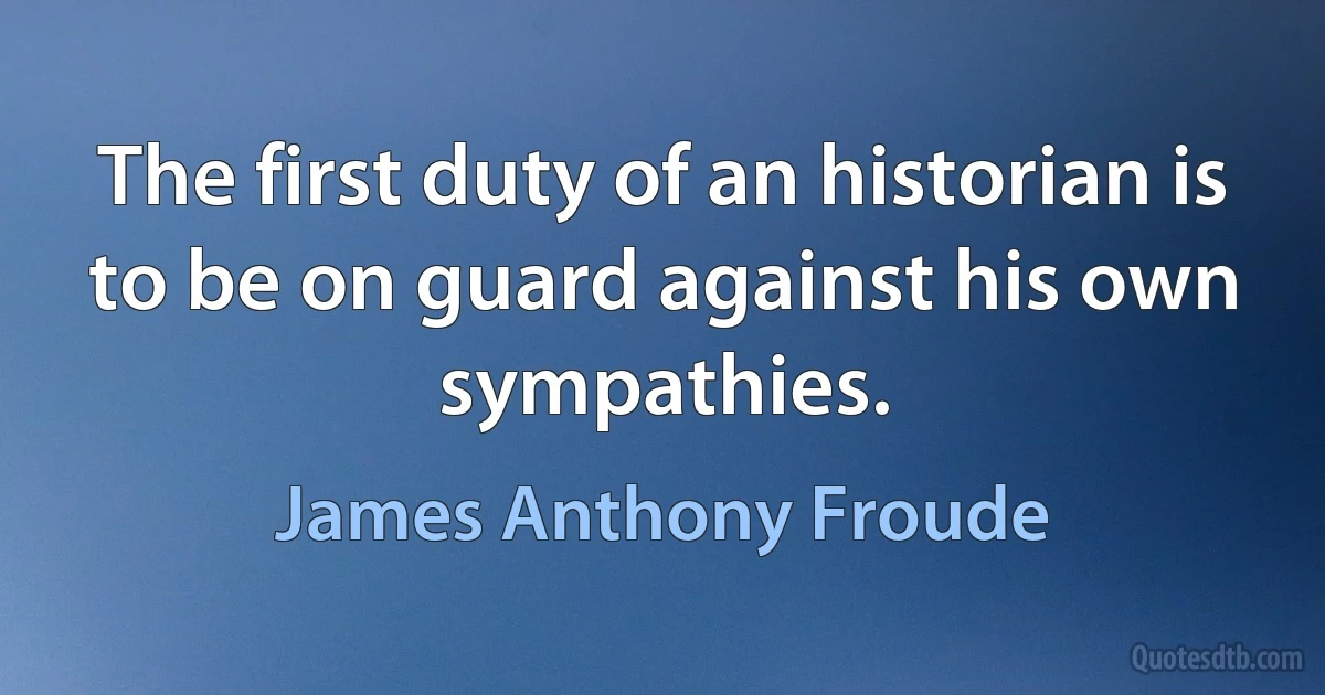 The first duty of an historian is to be on guard against his own sympathies. (James Anthony Froude)