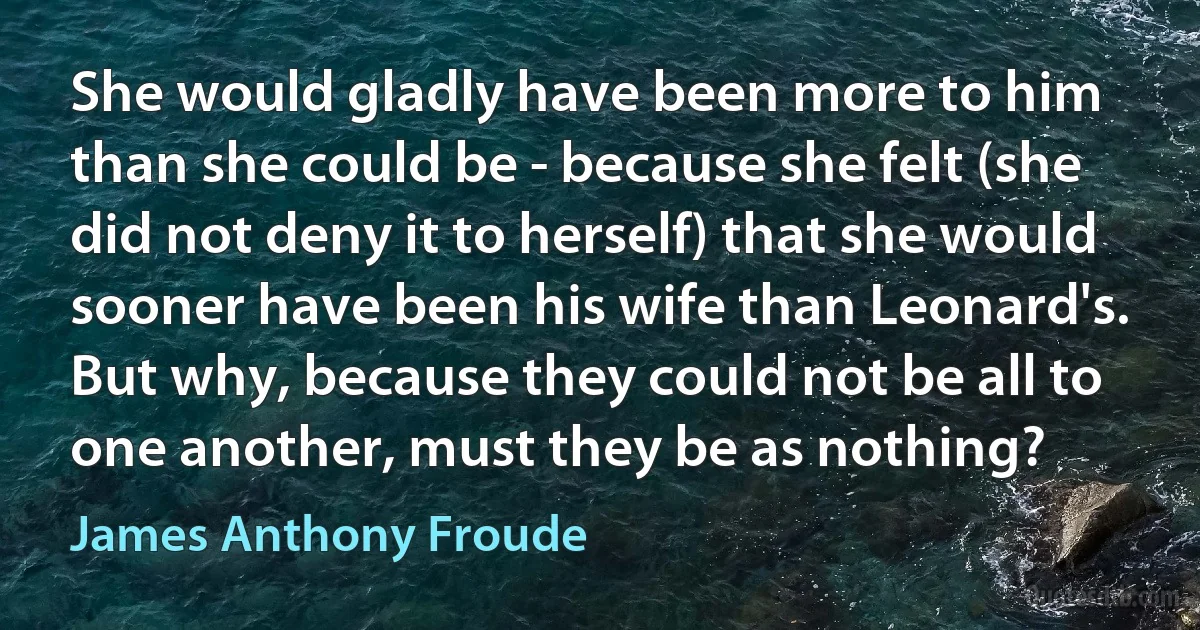 She would gladly have been more to him than she could be - because she felt (she did not deny it to herself) that she would sooner have been his wife than Leonard's. But why, because they could not be all to one another, must they be as nothing? (James Anthony Froude)