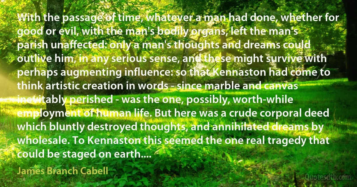 With the passage of time, whatever a man had done, whether for good or evil, with the man's bodily organs, left the man's parish unaffected: only a man's thoughts and dreams could outlive him, in any serious sense, and these might survive with perhaps augmenting influence: so that Kennaston had come to think artistic creation in words - since marble and canvas inevitably perished - was the one, possibly, worth-while employment of human life. But here was a crude corporal deed which bluntly destroyed thoughts, and annihilated dreams by wholesale. To Kennaston this seemed the one real tragedy that could be staged on earth.... (James Branch Cabell)