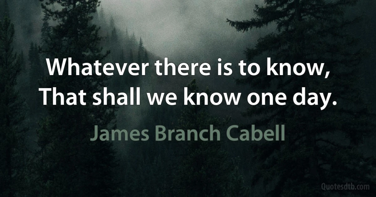 Whatever there is to know,
That shall we know one day. (James Branch Cabell)