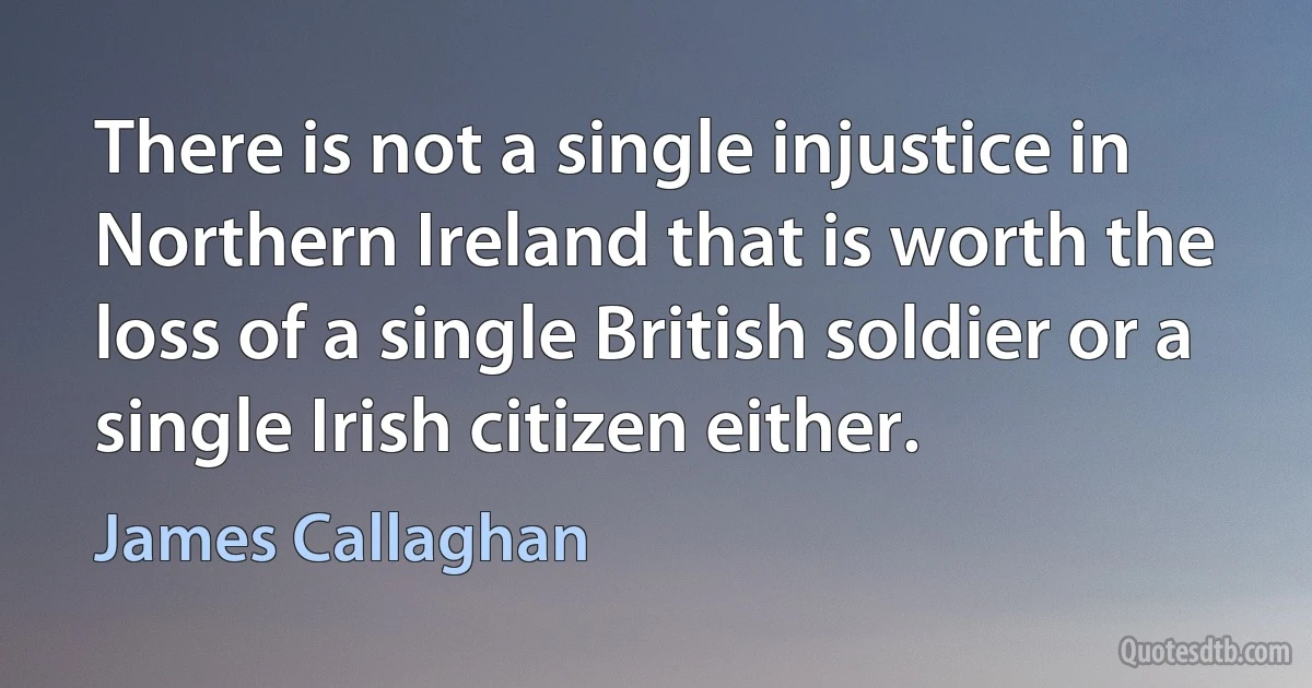 There is not a single injustice in Northern Ireland that is worth the loss of a single British soldier or a single Irish citizen either. (James Callaghan)