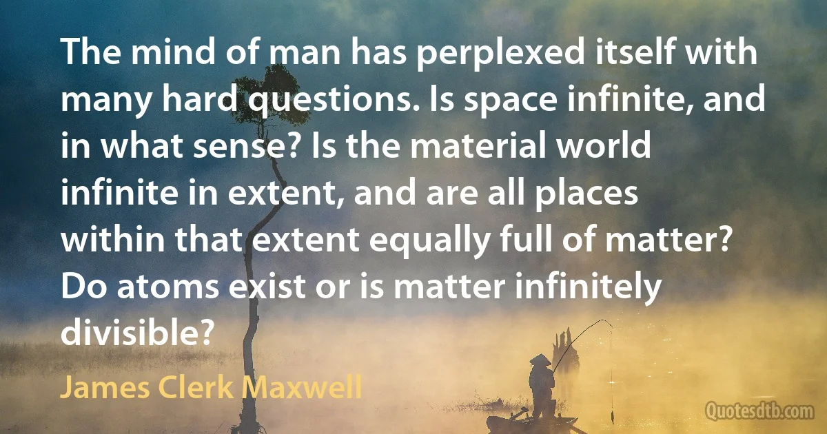 The mind of man has perplexed itself with many hard questions. Is space infinite, and in what sense? Is the material world infinite in extent, and are all places within that extent equally full of matter? Do atoms exist or is matter infinitely divisible? (James Clerk Maxwell)