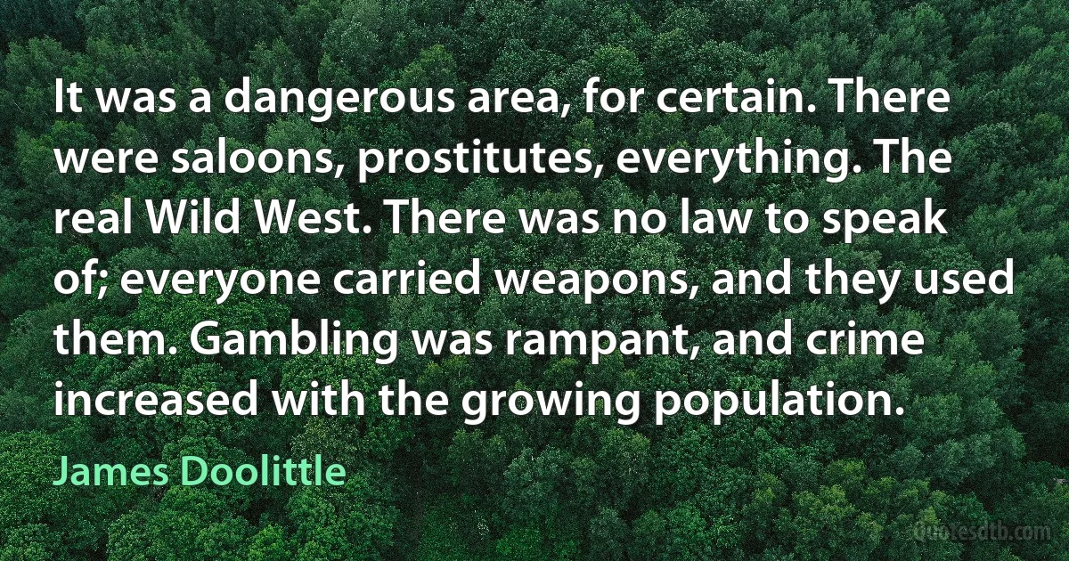 It was a dangerous area, for certain. There were saloons, prostitutes, everything. The real Wild West. There was no law to speak of; everyone carried weapons, and they used them. Gambling was rampant, and crime increased with the growing population. (James Doolittle)