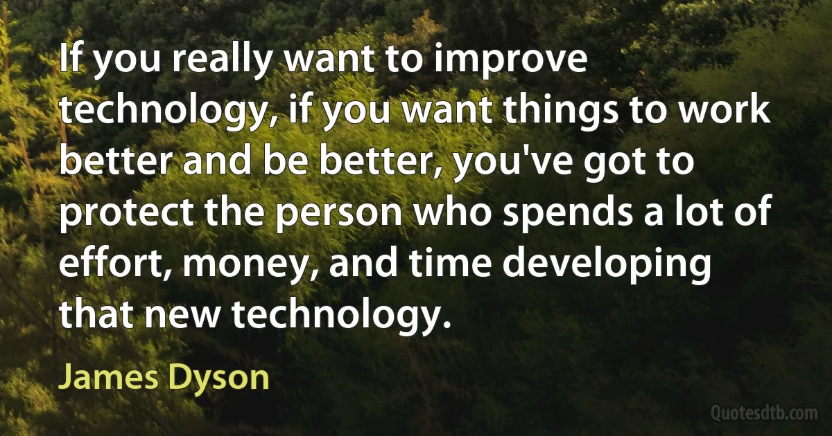 If you really want to improve technology, if you want things to work better and be better, you've got to protect the person who spends a lot of effort, money, and time developing that new technology. (James Dyson)