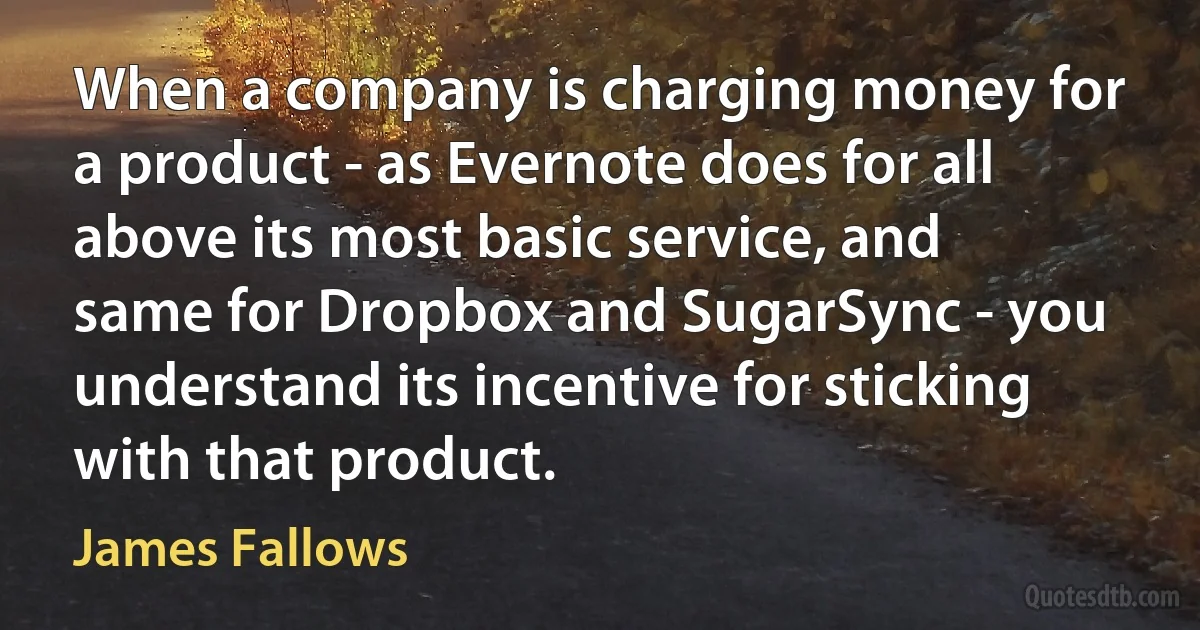 When a company is charging money for a product - as Evernote does for all above its most basic service, and same for Dropbox and SugarSync - you understand its incentive for sticking with that product. (James Fallows)