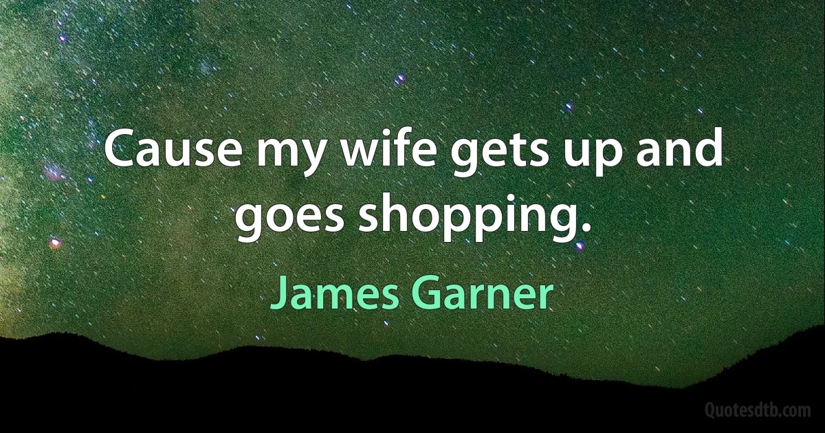 Cause my wife gets up and goes shopping. (James Garner)