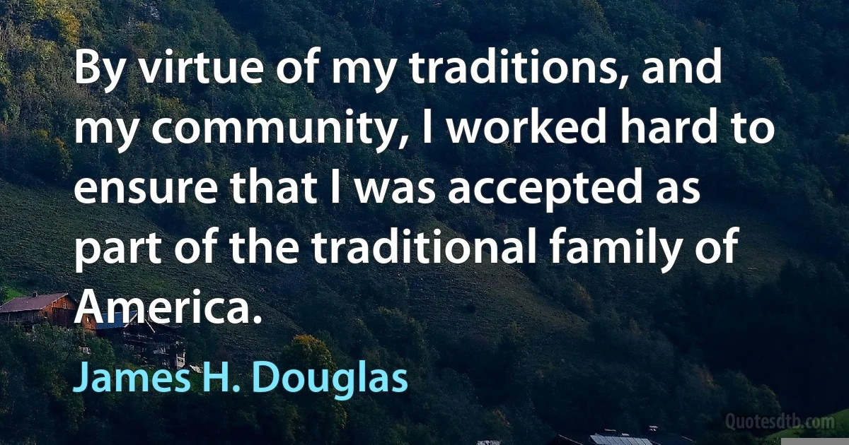 By virtue of my traditions, and my community, I worked hard to ensure that I was accepted as part of the traditional family of America. (James H. Douglas)