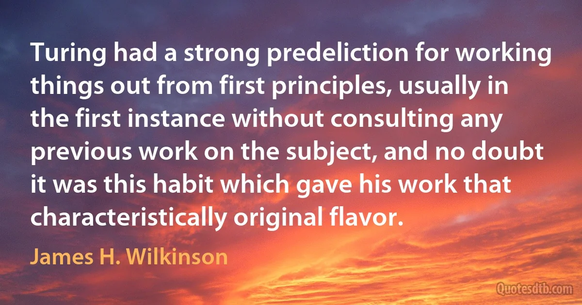 Turing had a strong predeliction for working things out from first principles, usually in the first instance without consulting any previous work on the subject, and no doubt it was this habit which gave his work that characteristically original flavor. (James H. Wilkinson)