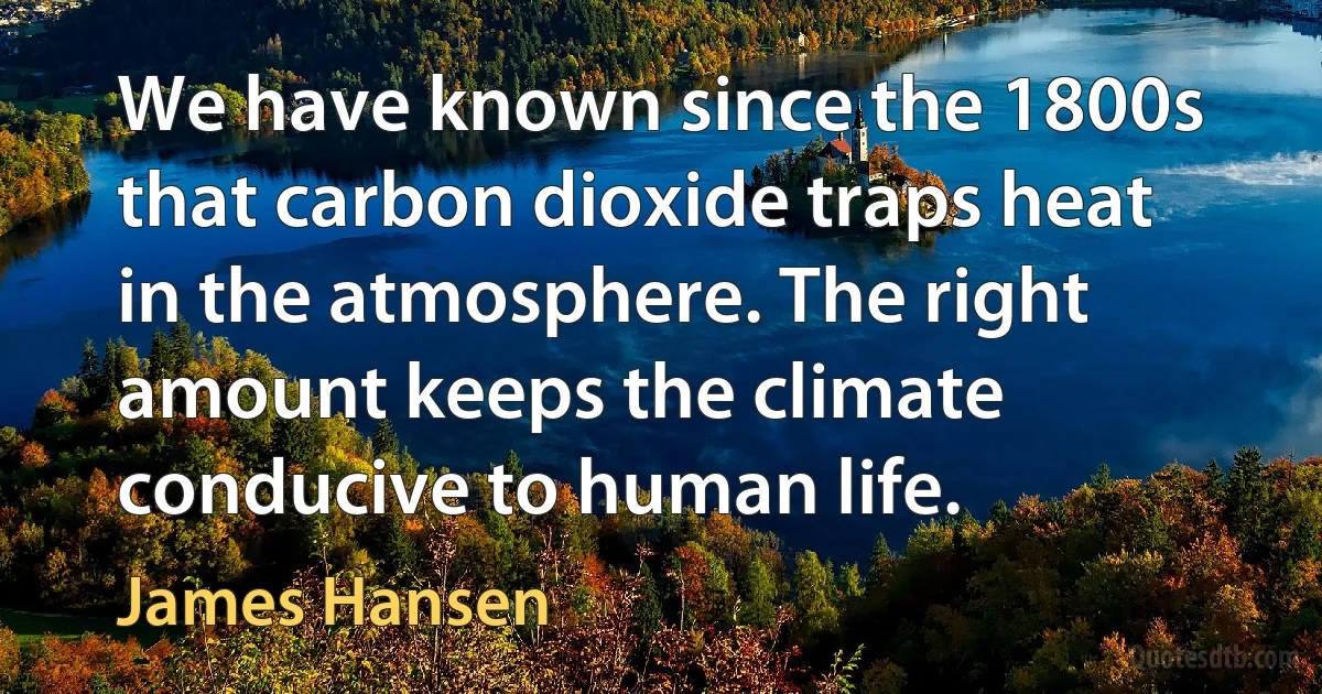 We have known since the 1800s that carbon dioxide traps heat in the atmosphere. The right amount keeps the climate conducive to human life. (James Hansen)