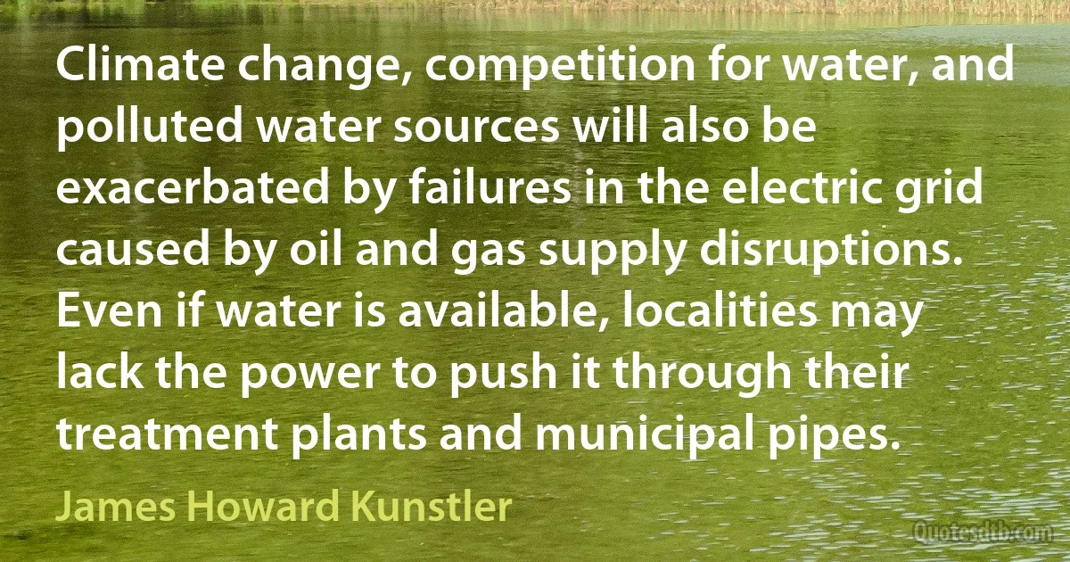 Climate change, competition for water, and polluted water sources will also be exacerbated by failures in the electric grid caused by oil and gas supply disruptions. Even if water is available, localities may lack the power to push it through their treatment plants and municipal pipes. (James Howard Kunstler)