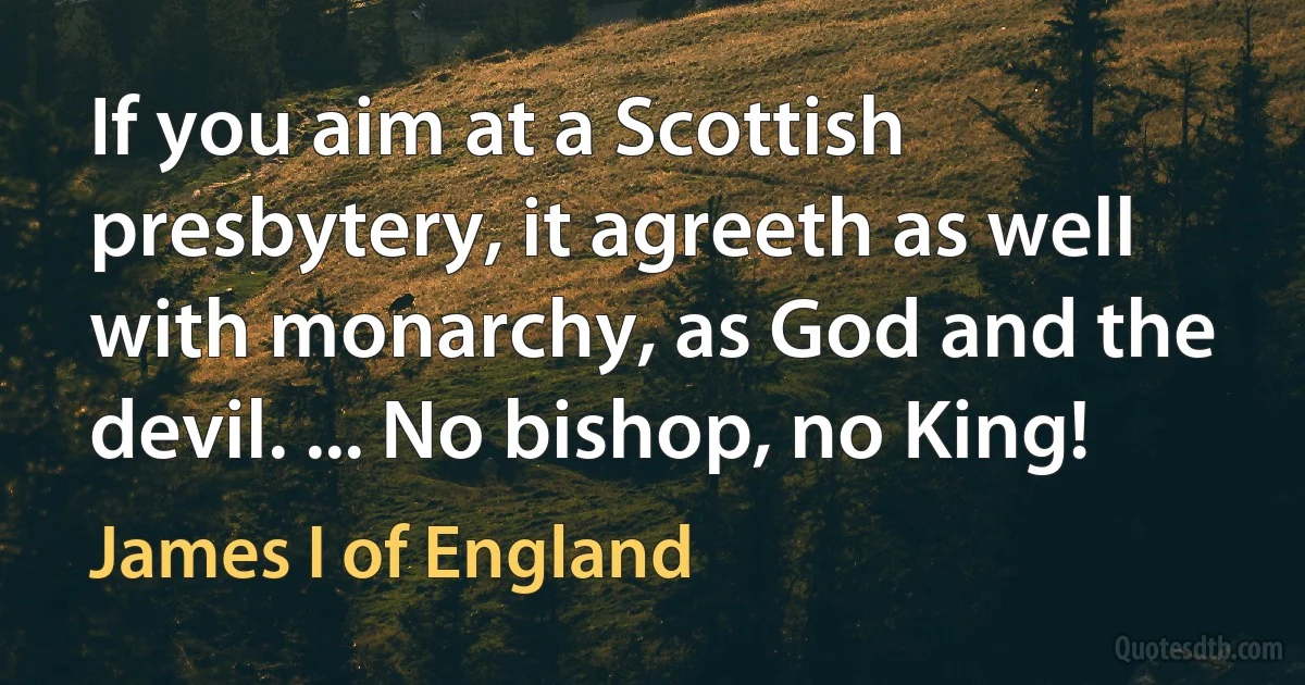 If you aim at a Scottish presbytery, it agreeth as well with monarchy, as God and the devil. ... No bishop, no King! (James I of England)