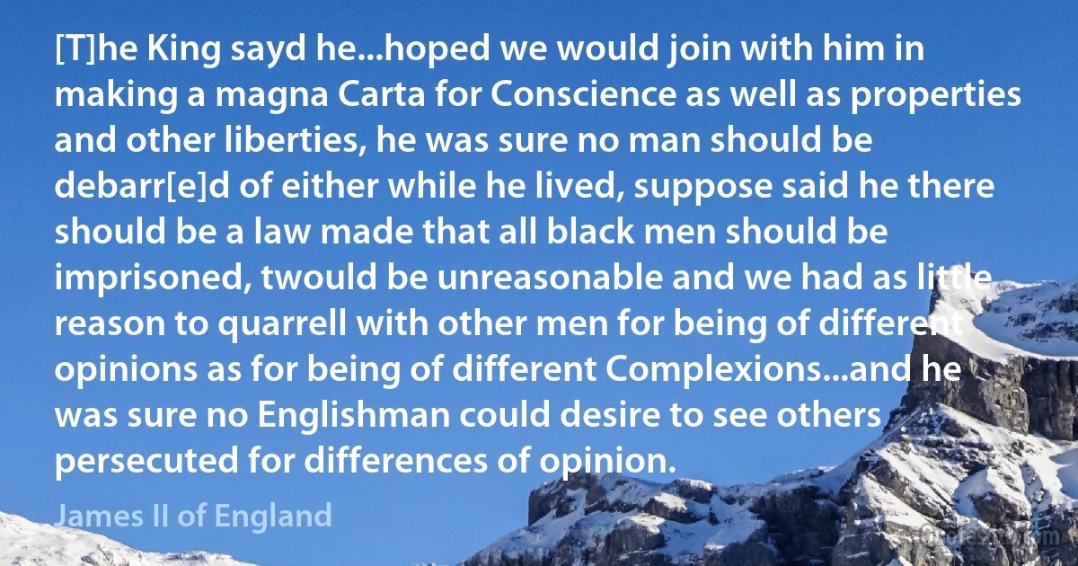 [T]he King sayd he...hoped we would join with him in making a magna Carta for Conscience as well as properties and other liberties, he was sure no man should be debarr[e]d of either while he lived, suppose said he there should be a law made that all black men should be imprisoned, twould be unreasonable and we had as little reason to quarrell with other men for being of different opinions as for being of different Complexions...and he was sure no Englishman could desire to see others persecuted for differences of opinion. (James II of England)