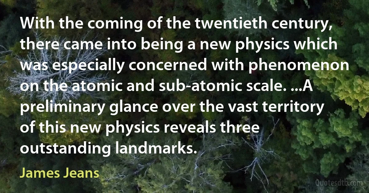 With the coming of the twentieth century, there came into being a new physics which was especially concerned with phenomenon on the atomic and sub-atomic scale. ...A preliminary glance over the vast territory of this new physics reveals three outstanding landmarks. (James Jeans)